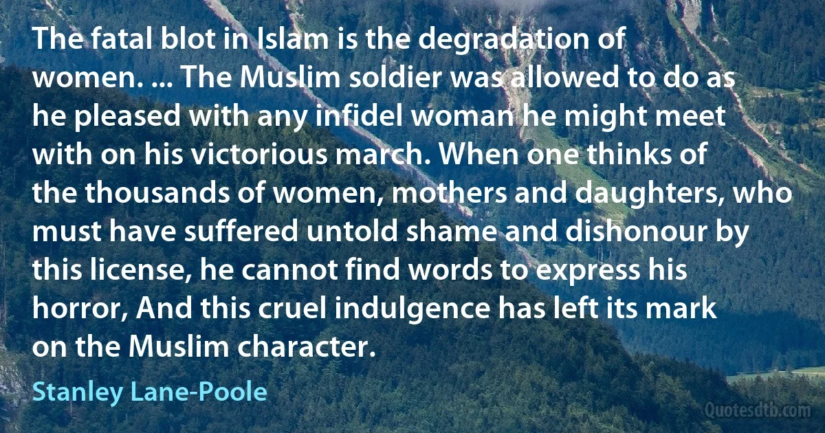 The fatal blot in Islam is the degradation of women. ... The Muslim soldier was allowed to do as he pleased with any infidel woman he might meet with on his victorious march. When one thinks of the thousands of women, mothers and daughters, who must have suffered untold shame and dishonour by this license, he cannot find words to express his horror, And this cruel indulgence has left its mark on the Muslim character. (Stanley Lane-Poole)