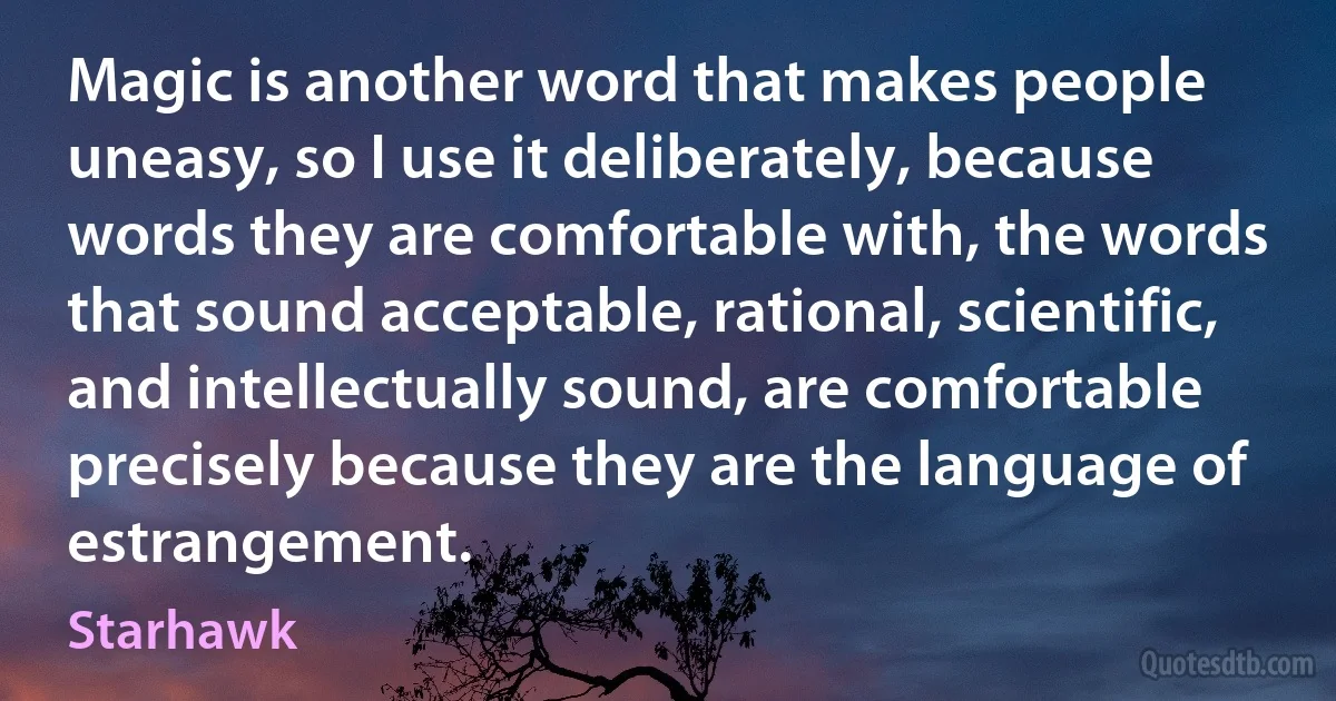 Magic is another word that makes people uneasy, so I use it deliberately, because words they are comfortable with, the words that sound acceptable, rational, scientific, and intellectually sound, are comfortable precisely because they are the language of estrangement. (Starhawk)