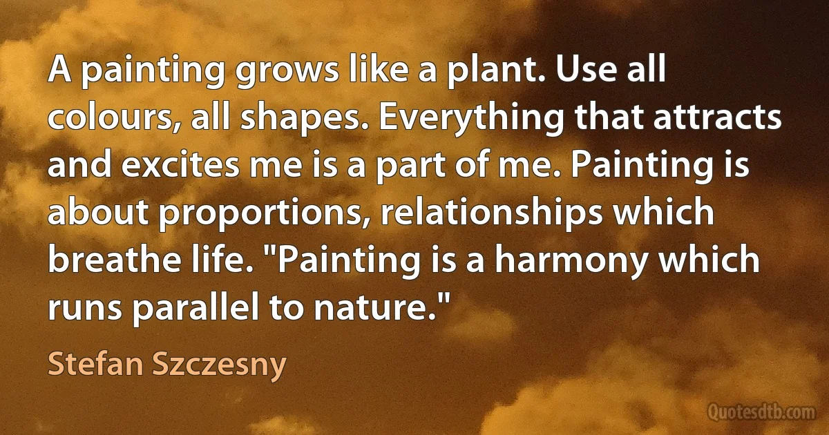 A painting grows like a plant. Use all colours, all shapes. Everything that attracts and excites me is a part of me. Painting is about proportions, relationships which breathe life. "Painting is a harmony which runs parallel to nature." (Stefan Szczesny)