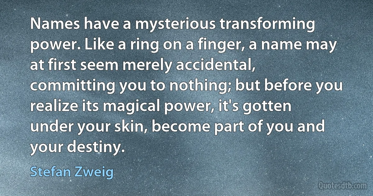 Names have a mysterious transforming power. Like a ring on a finger, a name may at first seem merely accidental, committing you to nothing; but before you realize its magical power, it's gotten under your skin, become part of you and your destiny. (Stefan Zweig)