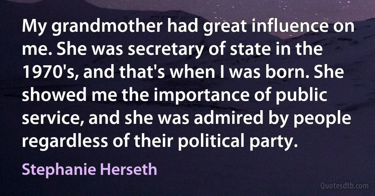 My grandmother had great influence on me. She was secretary of state in the 1970's, and that's when I was born. She showed me the importance of public service, and she was admired by people regardless of their political party. (Stephanie Herseth)