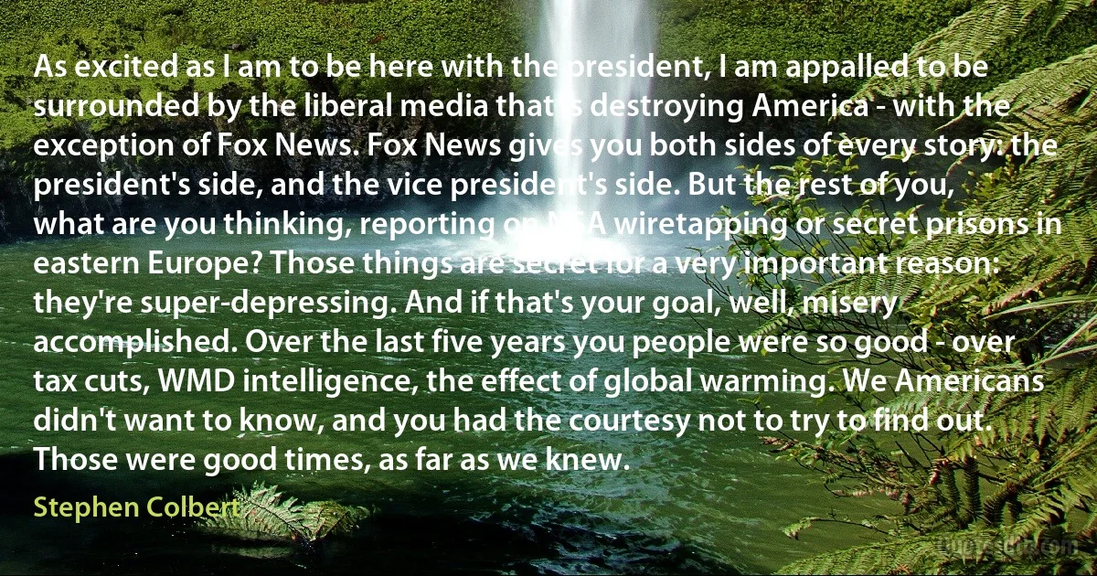 As excited as I am to be here with the president, I am appalled to be surrounded by the liberal media that is destroying America - with the exception of Fox News. Fox News gives you both sides of every story: the president's side, and the vice president's side. But the rest of you, what are you thinking, reporting on NSA wiretapping or secret prisons in eastern Europe? Those things are secret for a very important reason: they're super-depressing. And if that's your goal, well, misery accomplished. Over the last five years you people were so good - over tax cuts, WMD intelligence, the effect of global warming. We Americans didn't want to know, and you had the courtesy not to try to find out. Those were good times, as far as we knew. (Stephen Colbert)