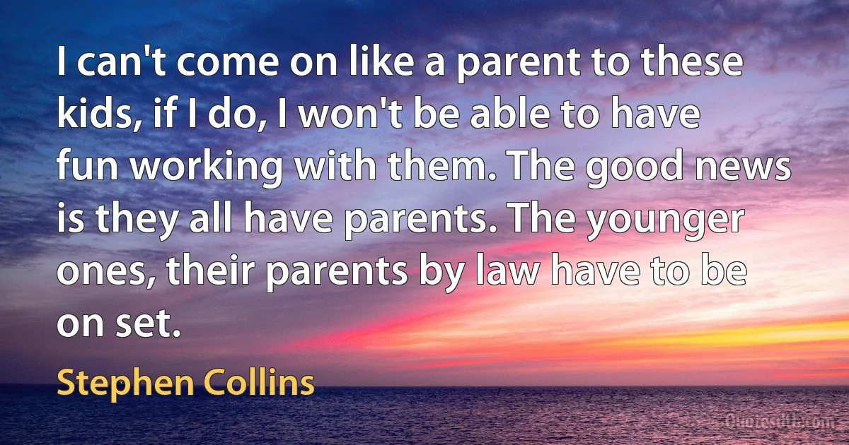 I can't come on like a parent to these kids, if I do, I won't be able to have fun working with them. The good news is they all have parents. The younger ones, their parents by law have to be on set. (Stephen Collins)