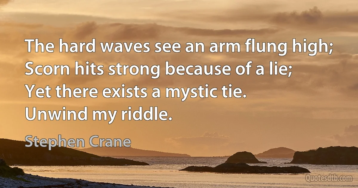 The hard waves see an arm flung high;
Scorn hits strong because of a lie;
Yet there exists a mystic tie.
Unwind my riddle. (Stephen Crane)