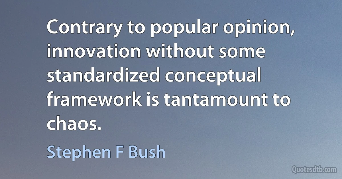 Contrary to popular opinion, innovation without some standardized conceptual framework is tantamount to chaos. (Stephen F Bush)