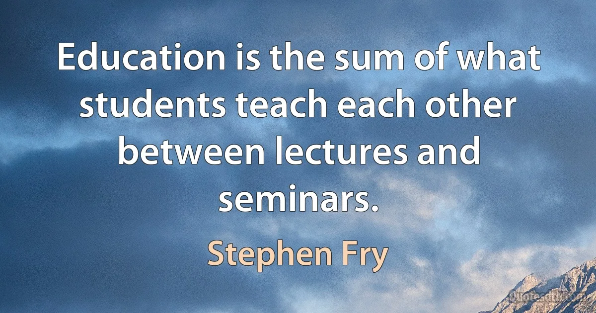 Education is the sum of what students teach each other between lectures and seminars. (Stephen Fry)