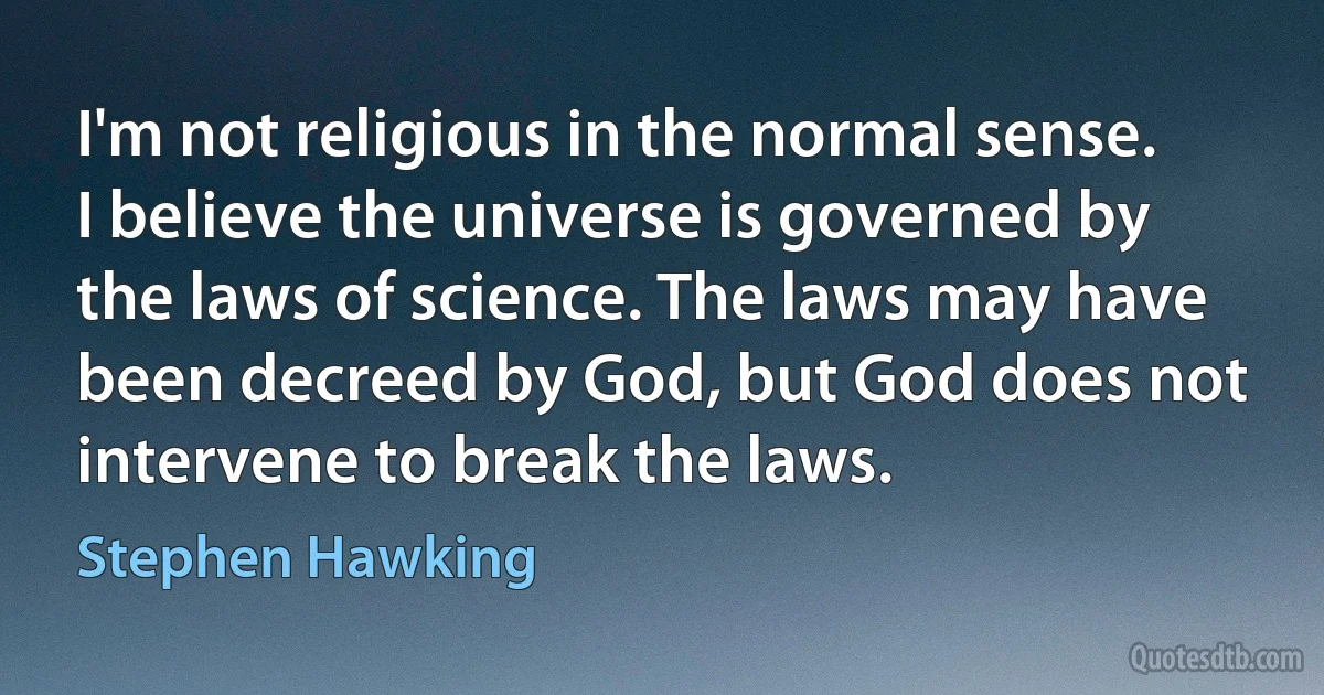 I'm not religious in the normal sense. I believe the universe is governed by the laws of science. The laws may have been decreed by God, but God does not intervene to break the laws. (Stephen Hawking)