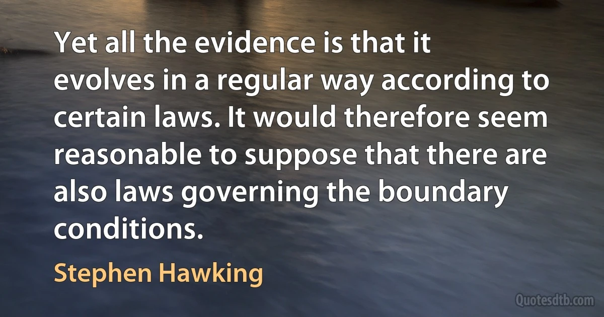 Yet all the evidence is that it evolves in a regular way according to certain laws. It would therefore seem reasonable to suppose that there are also laws governing the boundary conditions. (Stephen Hawking)