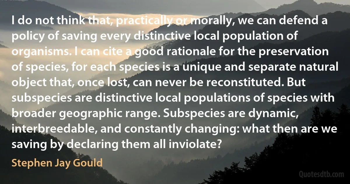 I do not think that, practically or morally, we can defend a policy of saving every distinctive local population of organisms. I can cite a good rationale for the preservation of species, for each species is a unique and separate natural object that, once lost, can never be reconstituted. But subspecies are distinctive local populations of species with broader geographic range. Subspecies are dynamic, interbreedable, and constantly changing: what then are we saving by declaring them all inviolate? (Stephen Jay Gould)