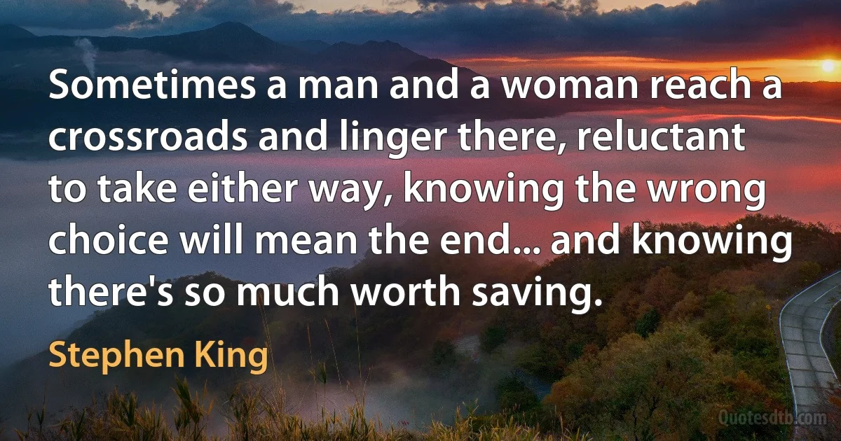 Sometimes a man and a woman reach a crossroads and linger there, reluctant to take either way, knowing the wrong choice will mean the end... and knowing there's so much worth saving. (Stephen King)