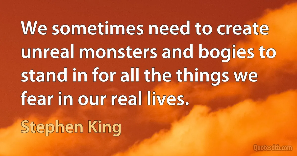 We sometimes need to create unreal monsters and bogies to stand in for all the things we fear in our real lives. (Stephen King)