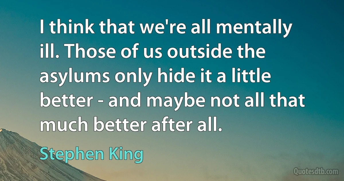 I think that we're all mentally ill. Those of us outside the asylums only hide it a little better - and maybe not all that much better after all. (Stephen King)