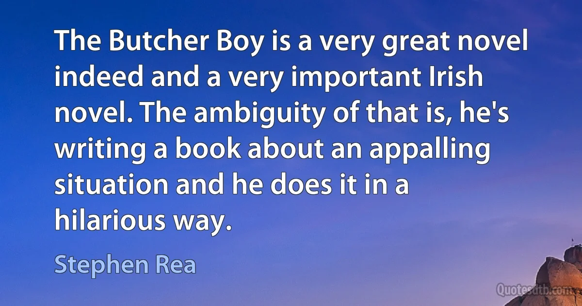 The Butcher Boy is a very great novel indeed and a very important Irish novel. The ambiguity of that is, he's writing a book about an appalling situation and he does it in a hilarious way. (Stephen Rea)