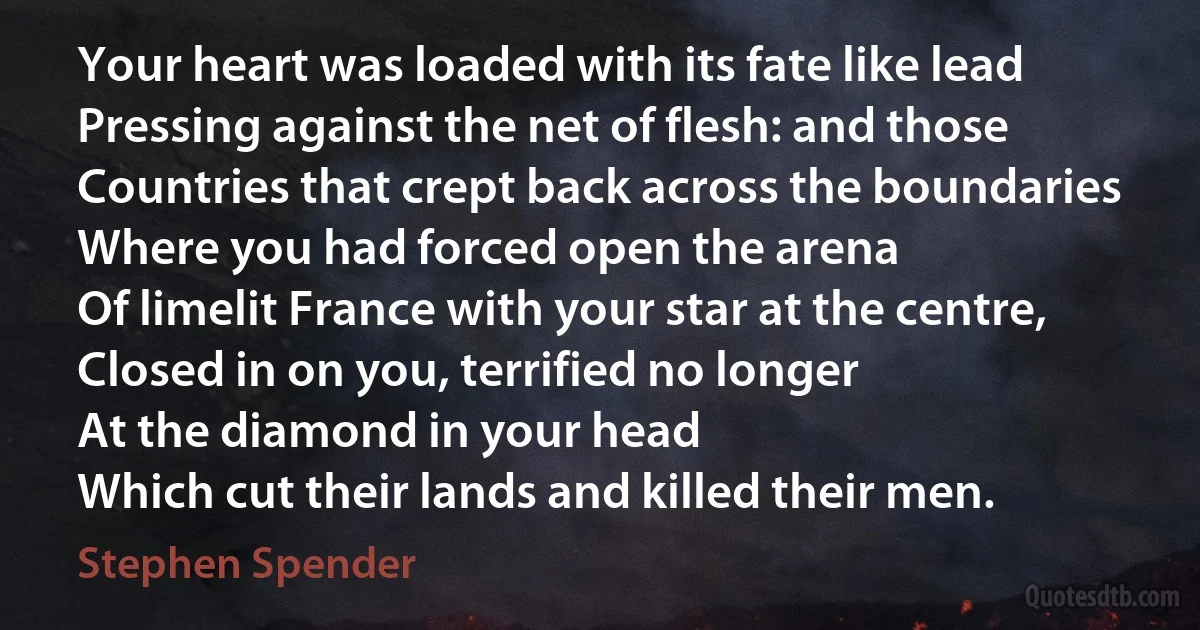 Your heart was loaded with its fate like lead
Pressing against the net of flesh: and those
Countries that crept back across the boundaries
Where you had forced open the arena
Of limelit France with your star at the centre,
Closed in on you, terrified no longer
At the diamond in your head
Which cut their lands and killed their men. (Stephen Spender)