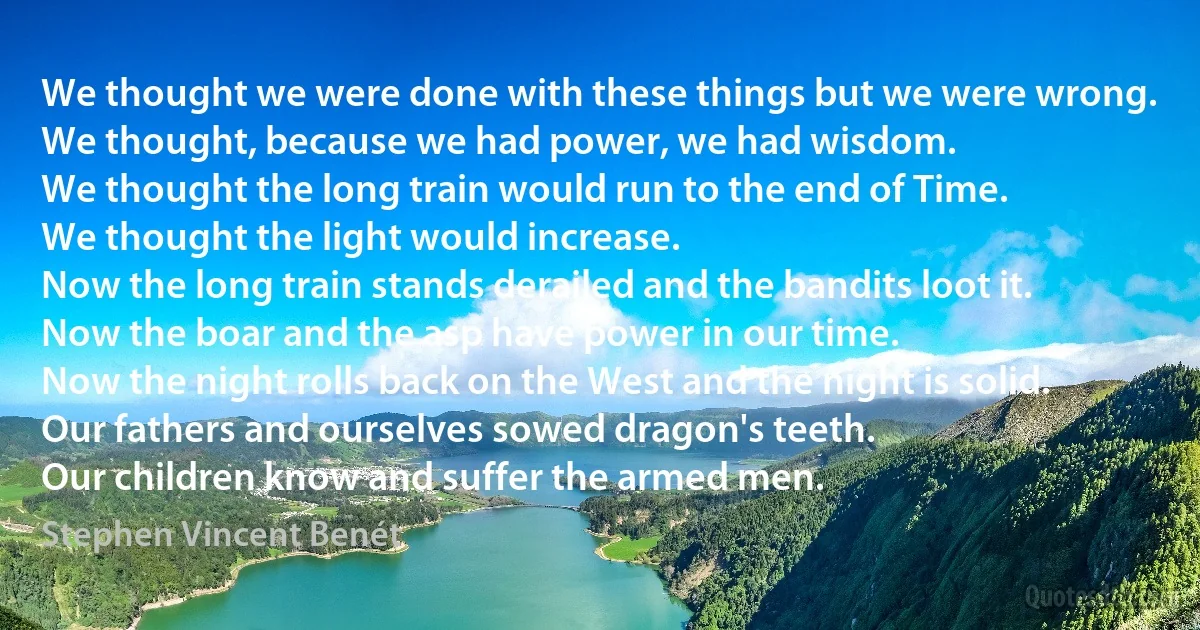 We thought we were done with these things but we were wrong.
We thought, because we had power, we had wisdom.
We thought the long train would run to the end of Time.
We thought the light would increase.
Now the long train stands derailed and the bandits loot it.
Now the boar and the asp have power in our time.
Now the night rolls back on the West and the night is solid.
Our fathers and ourselves sowed dragon's teeth.
Our children know and suffer the armed men. (Stephen Vincent Benét)