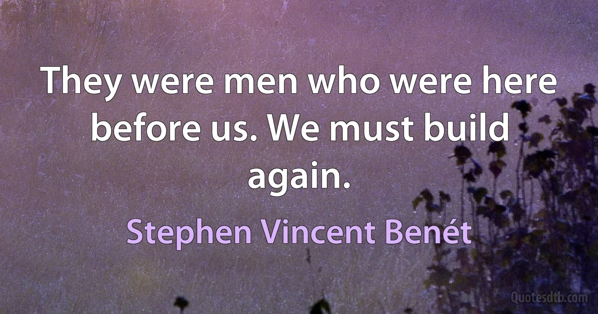 They were men who were here before us. We must build again. (Stephen Vincent Benét)