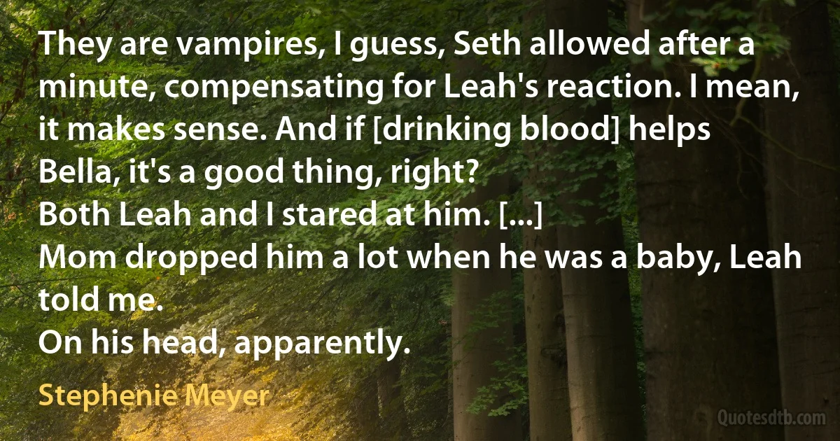 They are vampires, I guess, Seth allowed after a minute, compensating for Leah's reaction. I mean, it makes sense. And if [drinking blood] helps Bella, it's a good thing, right?
Both Leah and I stared at him. [...]
Mom dropped him a lot when he was a baby, Leah told me.
On his head, apparently. (Stephenie Meyer)