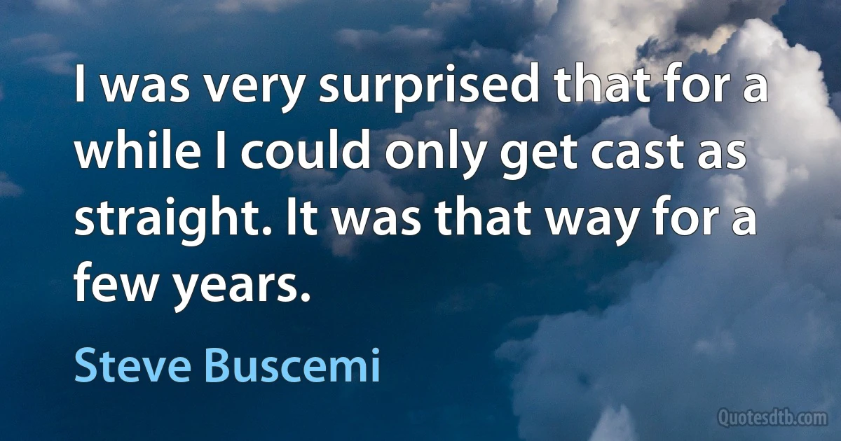 I was very surprised that for a while I could only get cast as straight. It was that way for a few years. (Steve Buscemi)