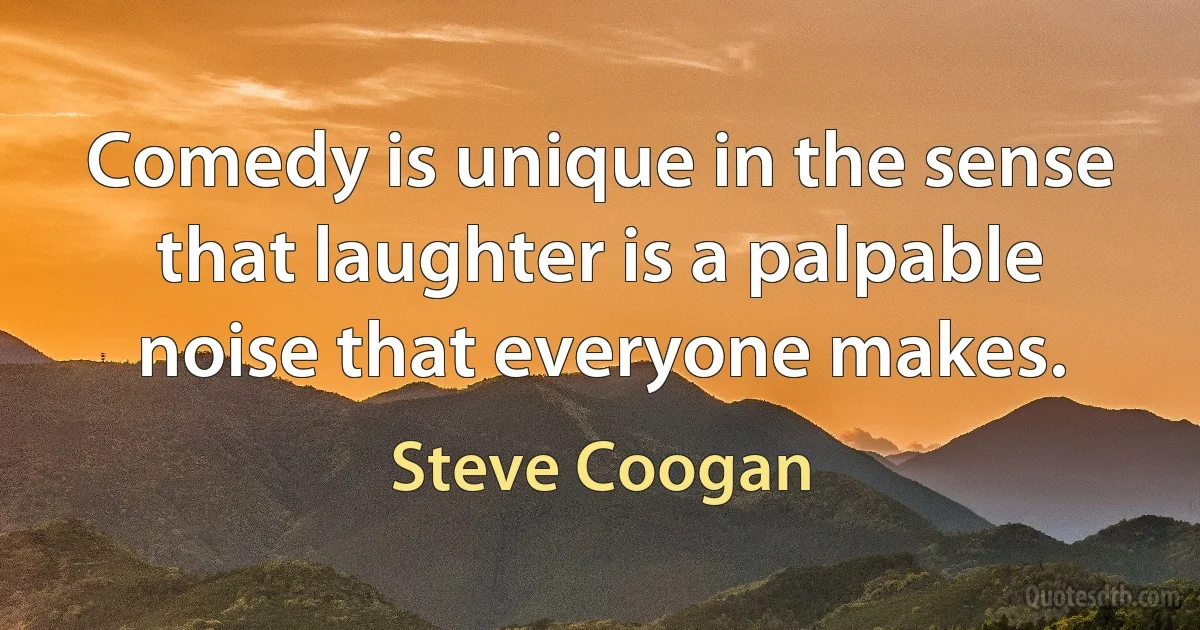 Comedy is unique in the sense that laughter is a palpable noise that everyone makes. (Steve Coogan)