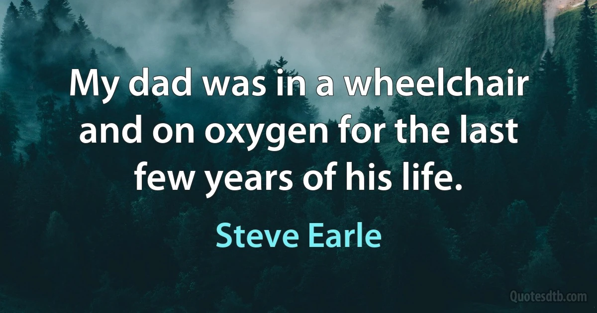 My dad was in a wheelchair and on oxygen for the last few years of his life. (Steve Earle)