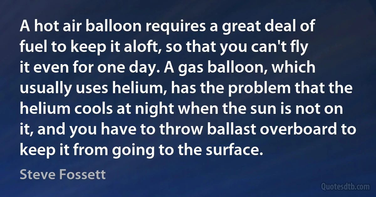 A hot air balloon requires a great deal of fuel to keep it aloft, so that you can't fly it even for one day. A gas balloon, which usually uses helium, has the problem that the helium cools at night when the sun is not on it, and you have to throw ballast overboard to keep it from going to the surface. (Steve Fossett)