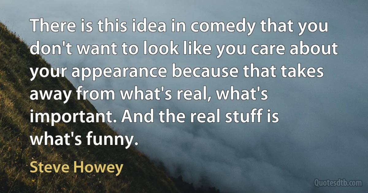 There is this idea in comedy that you don't want to look like you care about your appearance because that takes away from what's real, what's important. And the real stuff is what's funny. (Steve Howey)