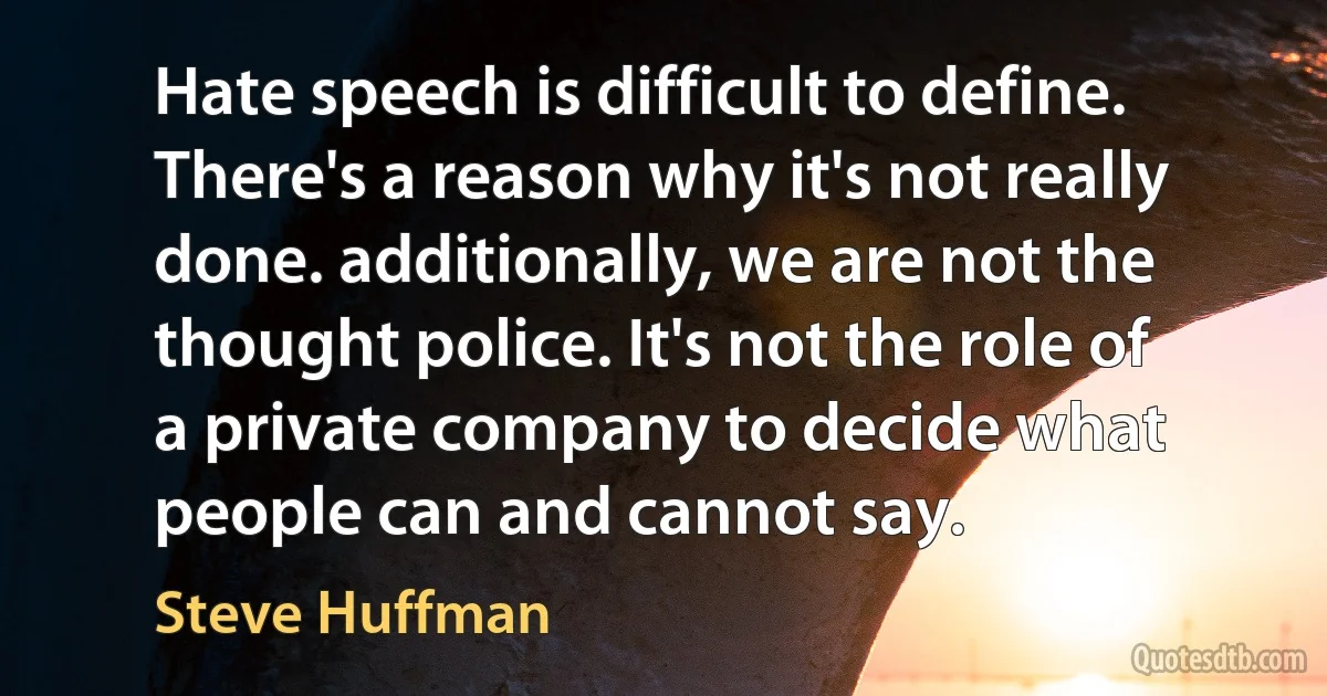 Hate speech is difficult to define. There's a reason why it's not really done. additionally, we are not the thought police. It's not the role of a private company to decide what people can and cannot say. (Steve Huffman)