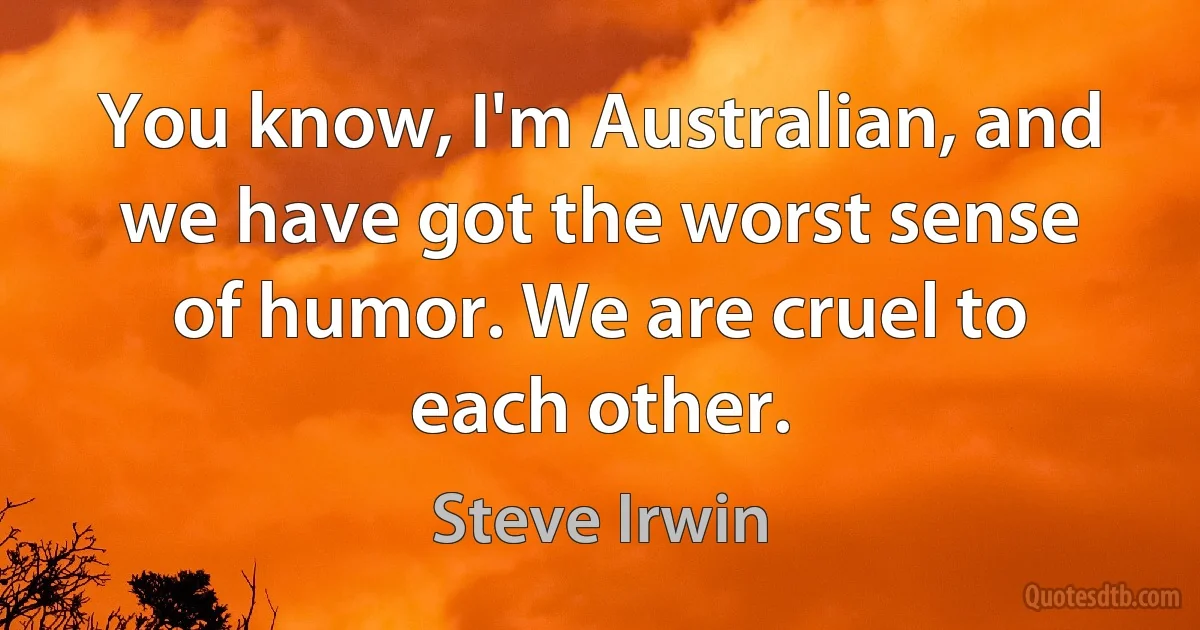 You know, I'm Australian, and we have got the worst sense of humor. We are cruel to each other. (Steve Irwin)