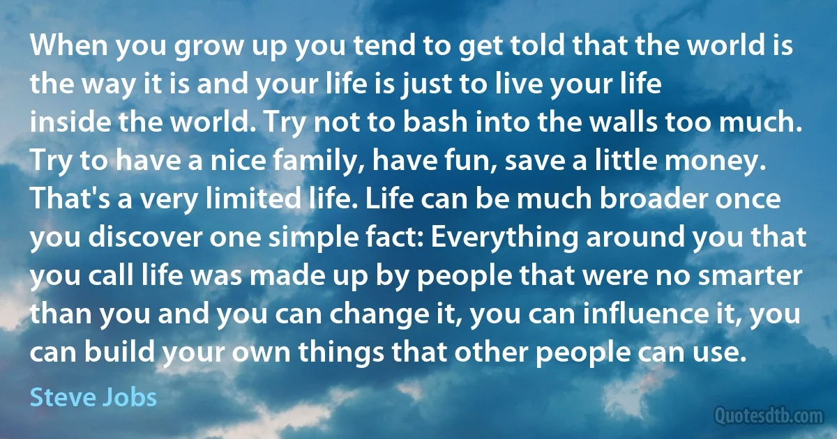 When you grow up you tend to get told that the world is the way it is and your life is just to live your life inside the world. Try not to bash into the walls too much. Try to have a nice family, have fun, save a little money.
That's a very limited life. Life can be much broader once you discover one simple fact: Everything around you that you call life was made up by people that were no smarter than you and you can change it, you can influence it, you can build your own things that other people can use. (Steve Jobs)