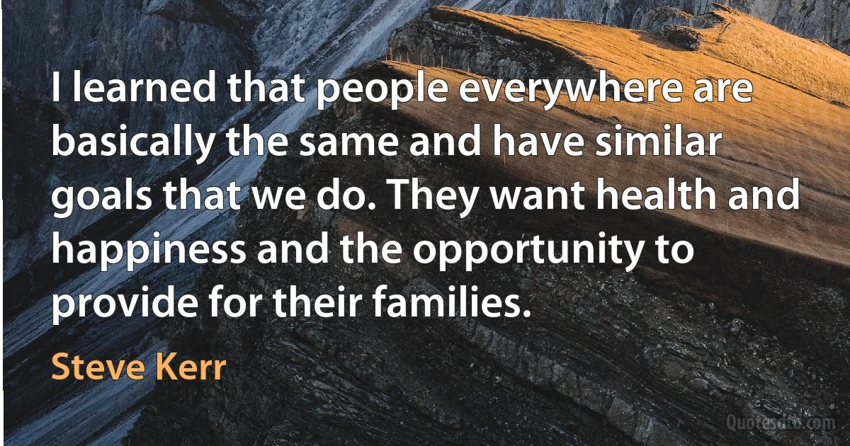 I learned that people everywhere are basically the same and have similar goals that we do. They want health and happiness and the opportunity to provide for their families. (Steve Kerr)