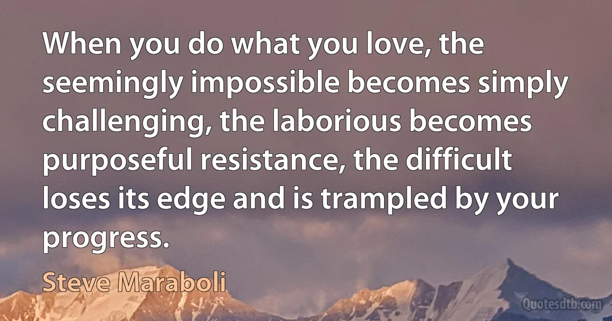 When you do what you love, the seemingly impossible becomes simply challenging, the laborious becomes purposeful resistance, the difficult loses its edge and is trampled by your progress. (Steve Maraboli)