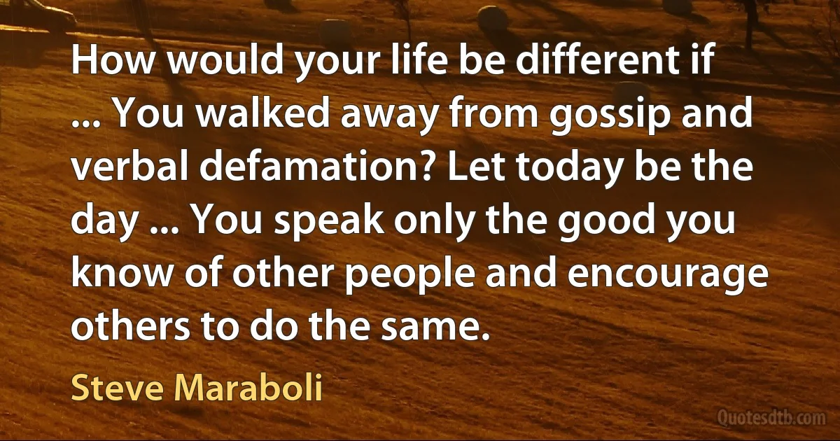 How would your life be different if ... You walked away from gossip and verbal defamation? Let today be the day ... You speak only the good you know of other people and encourage others to do the same. (Steve Maraboli)