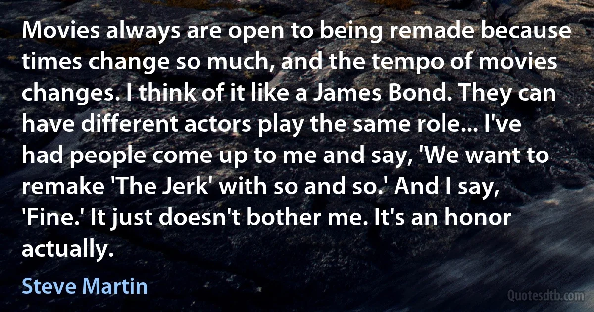 Movies always are open to being remade because times change so much, and the tempo of movies changes. I think of it like a James Bond. They can have different actors play the same role... I've had people come up to me and say, 'We want to remake 'The Jerk' with so and so.' And I say, 'Fine.' It just doesn't bother me. It's an honor actually. (Steve Martin)