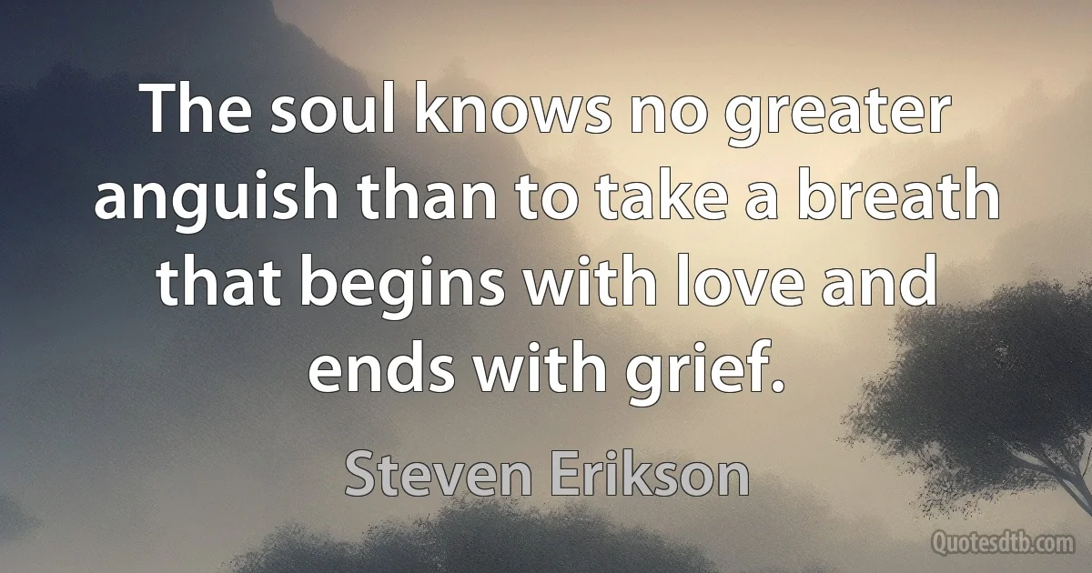 The soul knows no greater anguish than to take a breath that begins with love and ends with grief. (Steven Erikson)