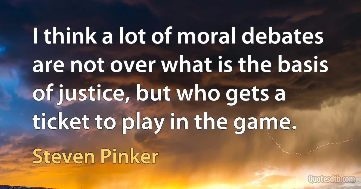 I think a lot of moral debates are not over what is the basis of justice, but who gets a ticket to play in the game. (Steven Pinker)