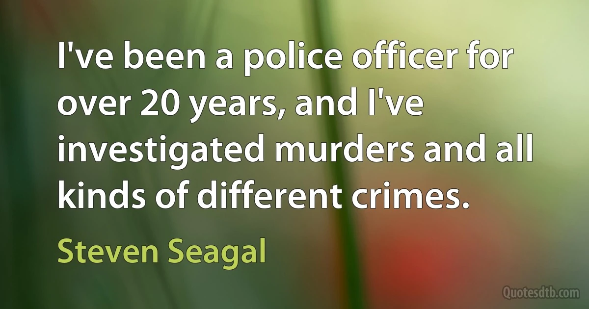 I've been a police officer for over 20 years, and I've investigated murders and all kinds of different crimes. (Steven Seagal)