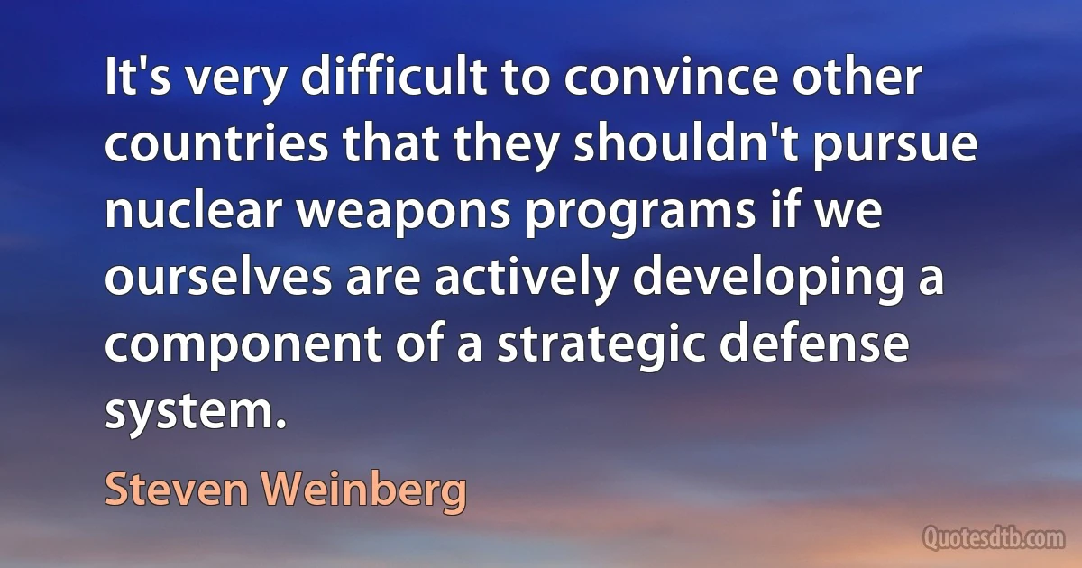 It's very difficult to convince other countries that they shouldn't pursue nuclear weapons programs if we ourselves are actively developing a component of a strategic defense system. (Steven Weinberg)