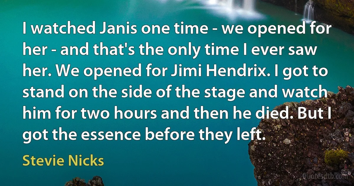 I watched Janis one time - we opened for her - and that's the only time I ever saw her. We opened for Jimi Hendrix. I got to stand on the side of the stage and watch him for two hours and then he died. But I got the essence before they left. (Stevie Nicks)