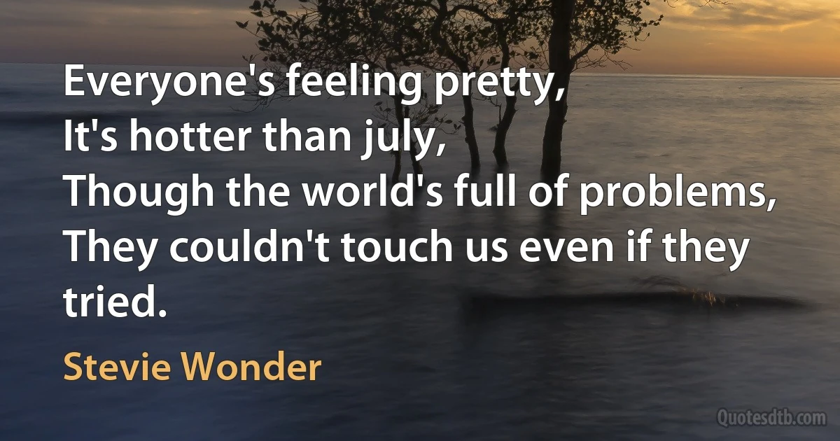 Everyone's feeling pretty,
It's hotter than july,
Though the world's full of problems,
They couldn't touch us even if they tried. (Stevie Wonder)