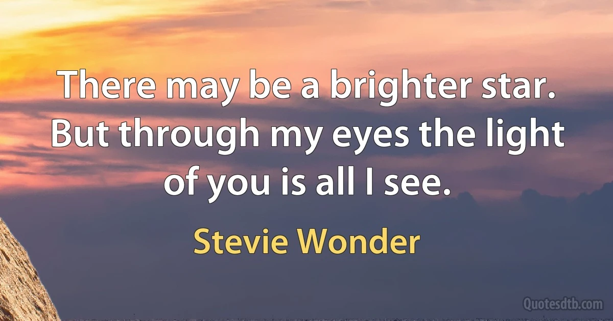 There may be a brighter star. But through my eyes the light of you is all I see. (Stevie Wonder)