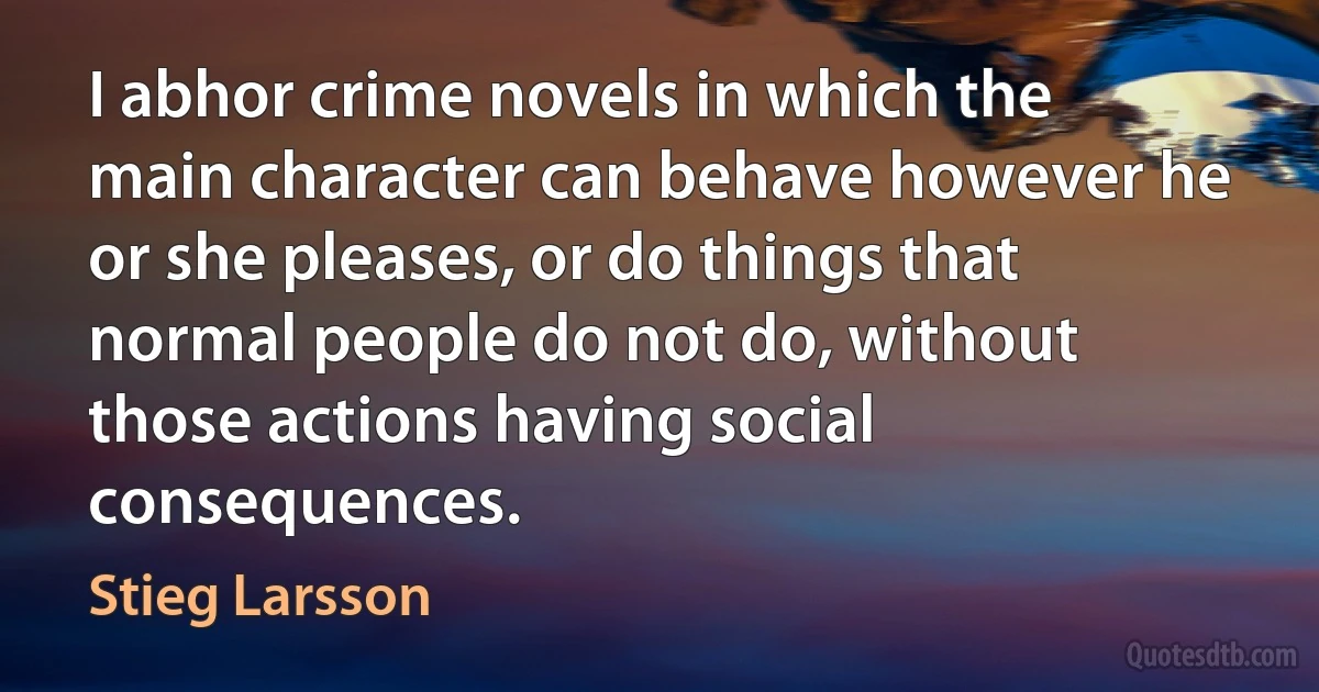 I abhor crime novels in which the main character can behave however he or she pleases, or do things that normal people do not do, without those actions having social consequences. (Stieg Larsson)