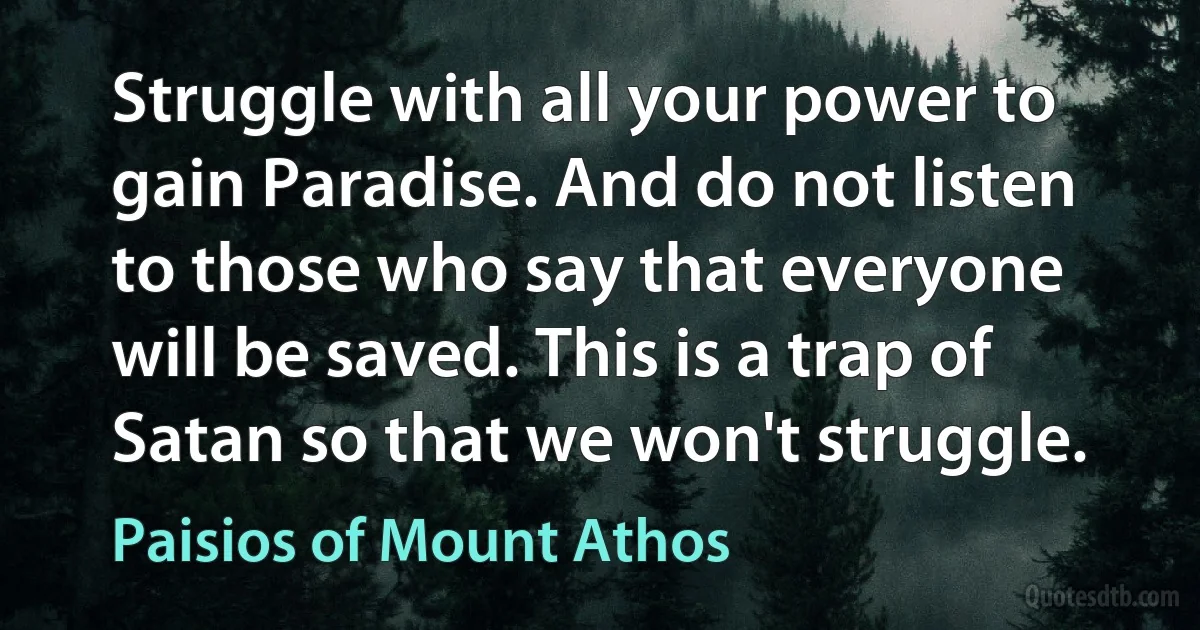 Struggle with all your power to gain Paradise. And do not listen to those who say that everyone will be saved. This is a trap of Satan so that we won't struggle. (Paisios of Mount Athos)
