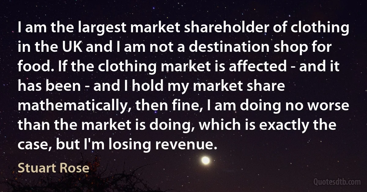 I am the largest market shareholder of clothing in the UK and I am not a destination shop for food. If the clothing market is affected - and it has been - and I hold my market share mathematically, then fine, I am doing no worse than the market is doing, which is exactly the case, but I'm losing revenue. (Stuart Rose)