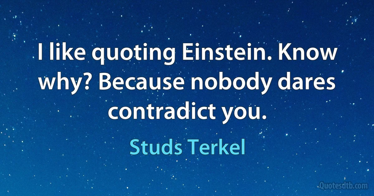 I like quoting Einstein. Know why? Because nobody dares contradict you. (Studs Terkel)