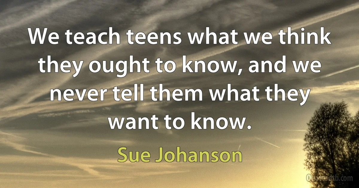 We teach teens what we think they ought to know, and we never tell them what they want to know. (Sue Johanson)