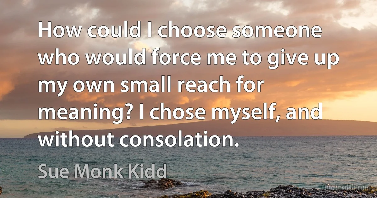 How could I choose someone who would force me to give up my own small reach for meaning? I chose myself, and without consolation. (Sue Monk Kidd)