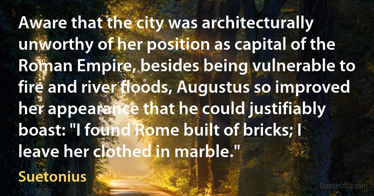 Aware that the city was architecturally unworthy of her position as capital of the Roman Empire, besides being vulnerable to fire and river floods, Augustus so improved her appearance that he could justifiably boast: "I found Rome built of bricks; I leave her clothed in marble." (Suetonius)