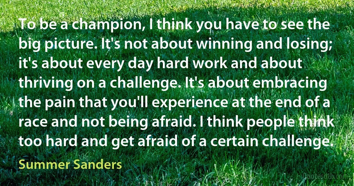 To be a champion, I think you have to see the big picture. It's not about winning and losing; it's about every day hard work and about thriving on a challenge. It's about embracing the pain that you'll experience at the end of a race and not being afraid. I think people think too hard and get afraid of a certain challenge. (Summer Sanders)