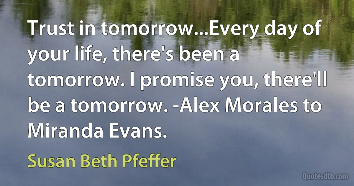 Trust in tomorrow...Every day of your life, there's been a tomorrow. I promise you, there'll be a tomorrow. -Alex Morales to Miranda Evans. (Susan Beth Pfeffer)