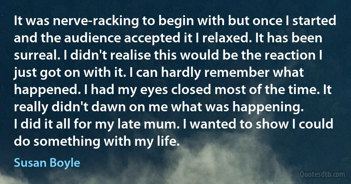 It was nerve-racking to begin with but once I started and the audience accepted it I relaxed. It has been surreal. I didn't realise this would be the reaction I just got on with it. I can hardly remember what happened. I had my eyes closed most of the time. It really didn't dawn on me what was happening.
I did it all for my late mum. I wanted to show I could do something with my life. (Susan Boyle)